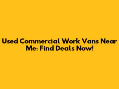 Used Commercial Work Vans Near Me: Find Deals Now!