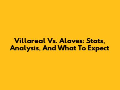 Villareal Vs. Alaves: Stats, Analysis, And What To Expect