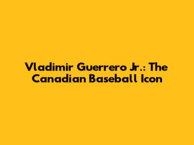 Vladimir Guerrero Jr.: The Canadian Baseball Icon