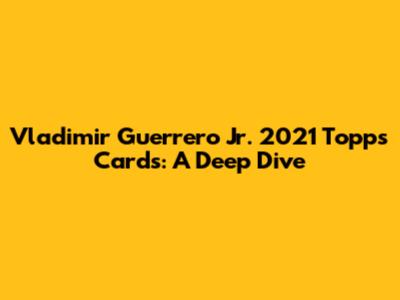 Vladimir Guerrero Jr. 2021 Topps Cards: A Deep Dive
