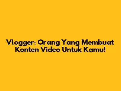 Vlogger: Orang Yang Membuat Konten Video Untuk Kamu!