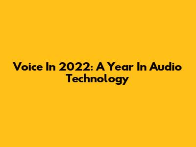 Voice In 2022: A Year In Audio Technology