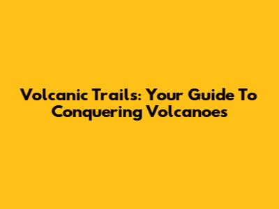 Volcanic Trails: Your Guide To Conquering Volcanoes