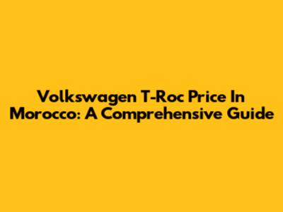 Volkswagen T-Roc Price In Morocco: A Comprehensive Guide