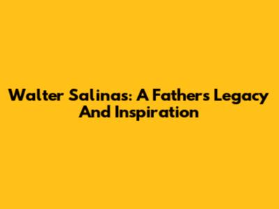Walter Salinas: A Father's Legacy And Inspiration