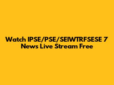 Watch IPSE/PSE/SEIWTRFSESE 7 News Live Stream Free