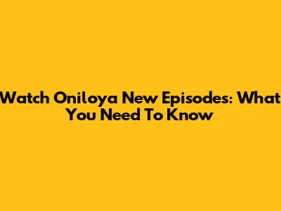Watch Oniloya New Episodes: What You Need To Know