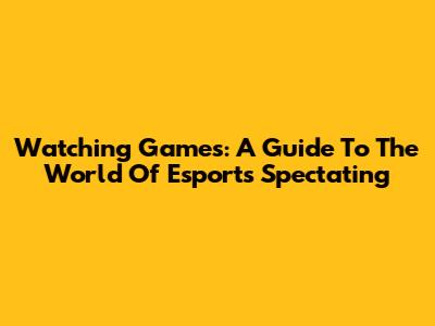 Watching Games: A Guide To The World Of Esports Spectating