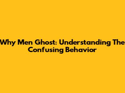 Why Men Ghost: Understanding The Confusing Behavior