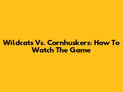 Wildcats Vs. Cornhuskers: How To Watch The Game