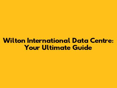 Wilton International Data Centre: Your Ultimate Guide