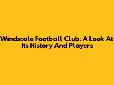 Windscale Football Club: A Look At Its History And Players