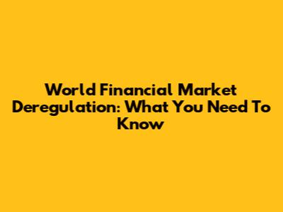 World Financial Market Deregulation: What You Need To Know