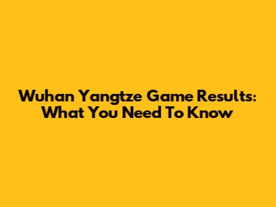 Wuhan Yangtze Game Results: What You Need To Know