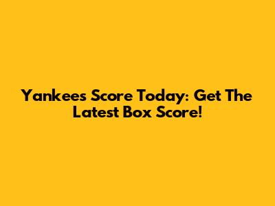 Yankees Score Today: Get The Latest Box Score!
