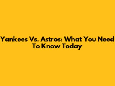 Yankees Vs. Astros: What You Need To Know Today