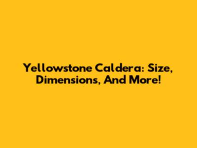 Yellowstone Caldera: Size, Dimensions, And More!