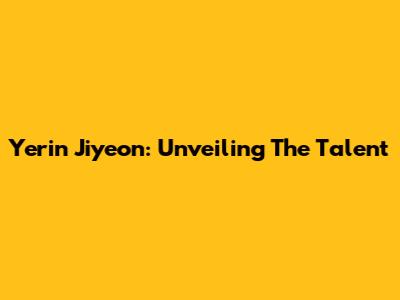 Yerin Jiyeon: Unveiling The Talent