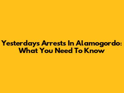 Yesterday's Arrests In Alamogordo: What You Need To Know