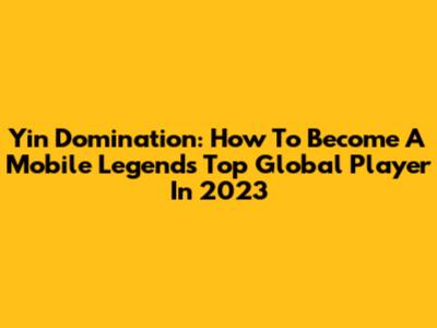 Yin Domination: How To Become A Mobile Legends Top Global Player In 2023