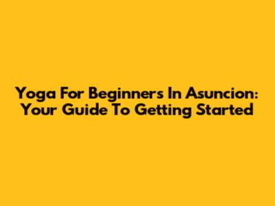 Yoga For Beginners In Asuncion: Your Guide To Getting Started