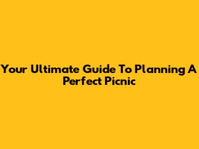 Your Ultimate Guide To Planning A Perfect Picnic
