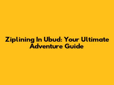 Ziplining In Ubud: Your Ultimate Adventure Guide